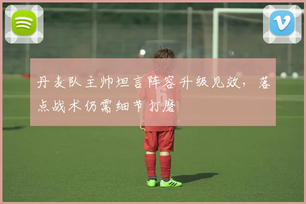 丹麦队主帅坦言阵容升级见效，落点战术仍需细节打磨