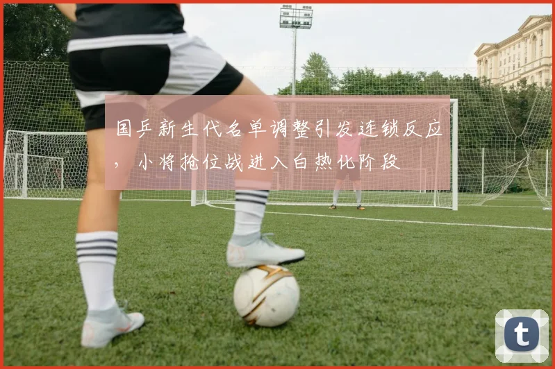 国乒新生代名单调整引发连锁反应，小将抢位战进入白热化阶段