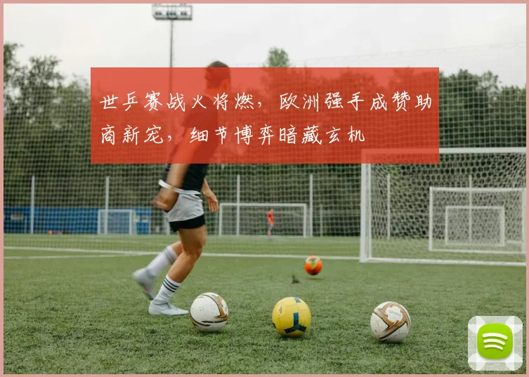 世乒赛战火将燃，欧洲强手成赞助商新宠，细节博弈暗藏玄机