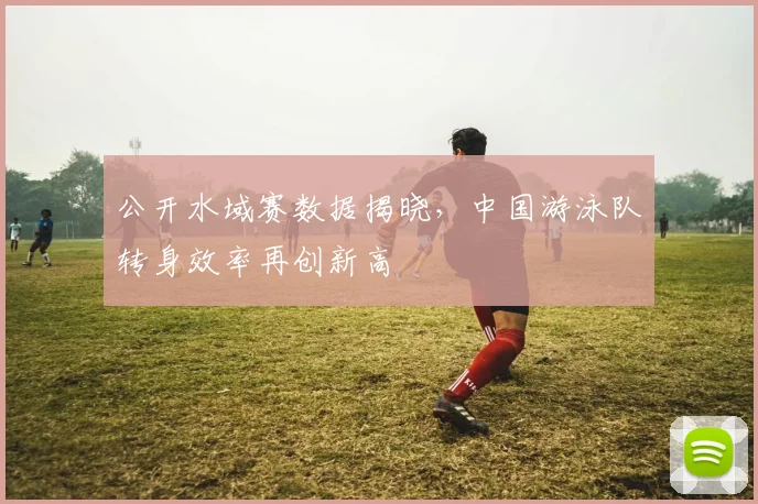 公开水域赛数据揭晓，中国游泳队转身效率再创新高