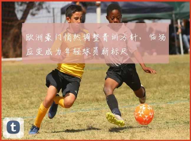 欧洲豪门悄然调整青训方针，临场应变成为年轻球员新标尺