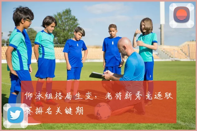 仰泳组格局生变，老将新秀竞逐联赛排名关键期