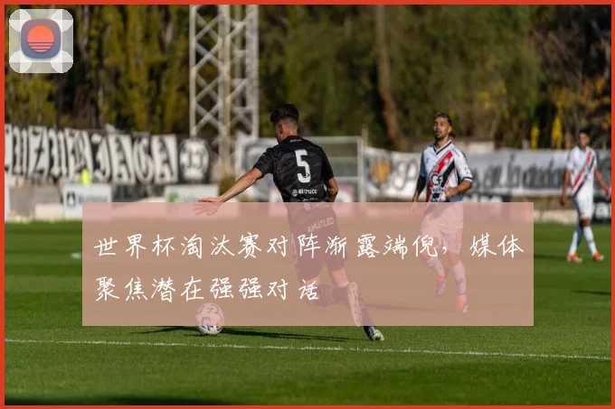 世界杯淘汰赛对阵渐露端倪，媒体聚焦潜在强强对话