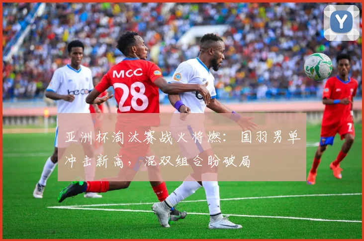 亚洲杯淘汰赛战火将燃：国羽男单冲击新高，混双组合盼破局