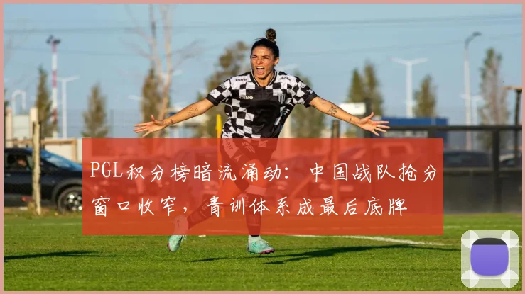 PGL积分榜暗流涌动：中国战队抢分窗口收窄，青训体系成最后底牌