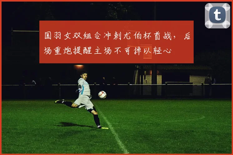 国羽女双组合冲刺尤伯杯首战，后场重炮提醒主场不可掉以轻心
