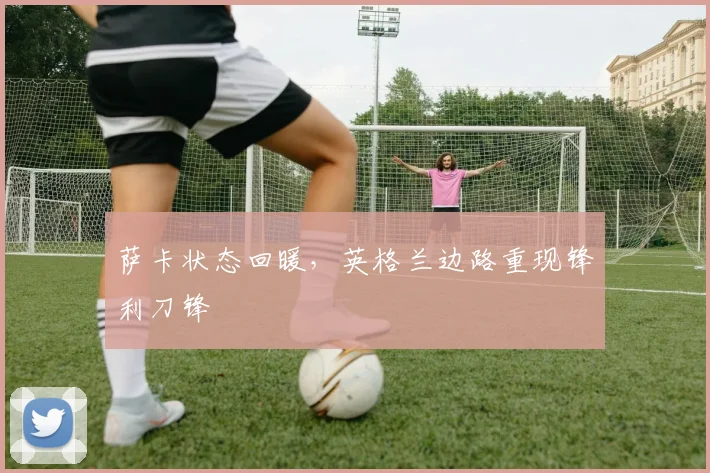 萨卡状态回暖，英格兰边路重现锋利刀锋
