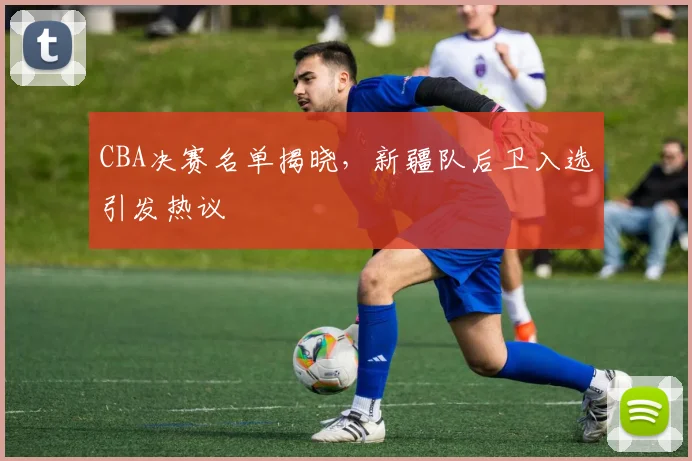 CBA决赛名单揭晓，新疆队后卫入选引发热议
