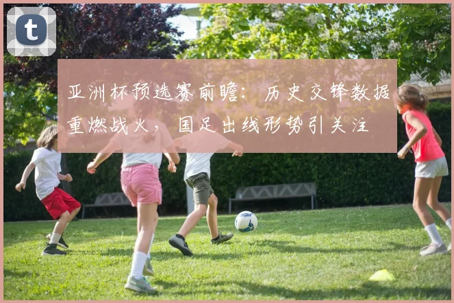 亚洲杯预选赛前瞻：历史交锋数据重燃战火，国足出线形势引关注